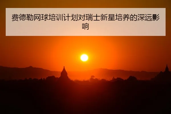 费德勒网球培训计划对瑞士新星培养的深远影响